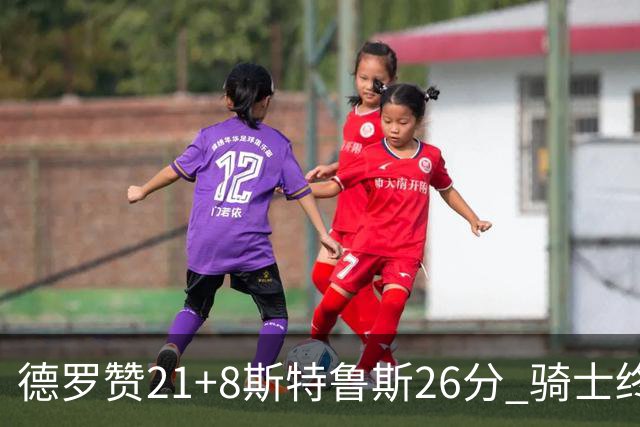 德罗赞21+8斯特鲁斯26分 骑士终结公牛三连胜